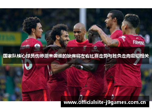国家队核心球员伤停潮来袭谁的缺席将左右比赛走势与胜负走向密切相关 国家队核心球员伤停潮来袭谁的缺席将左右比赛走势与胜负走向密切相关