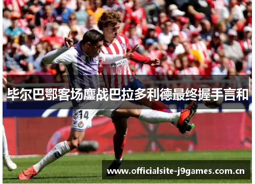 毕尔巴鄂客场鏖战巴拉多利德最终握手言和 毕尔巴鄂客场鏖战巴拉多利德最终握手言和